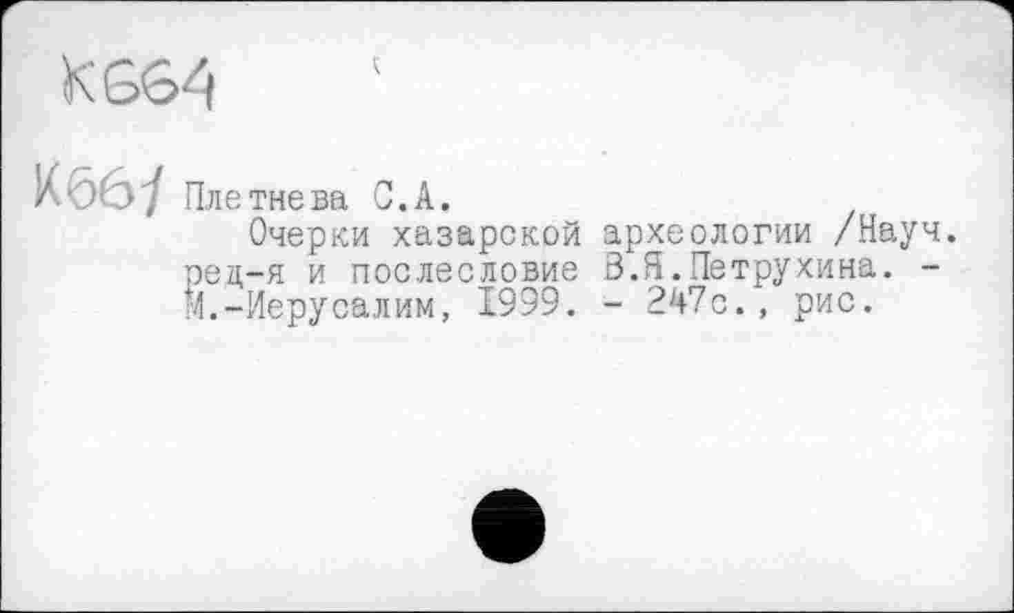 ﻿KG64
Кббі Плетнева С.А.
Очерки хазарской археологии /Науч, рец-я и послесловие Ö.Я.Петрухина. -М.-Иерусалим, 1999. - 247с., рис.